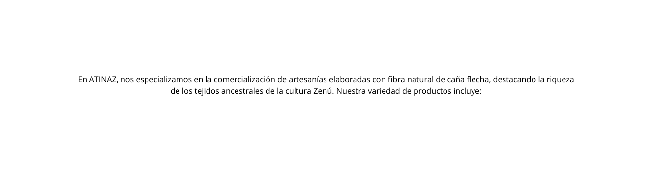 En ATINAZ nos especializamos en la comercialización de artesanías elaboradas con fibra natural de caña flecha destacando la riqueza de los tejidos ancestrales de la cultura Zenú Nuestra variedad de productos incluye